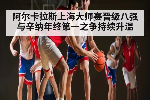 阿尔卡拉斯上海大师赛晋级八强 与辛纳年终第一之争持续升温 - dianjingniu