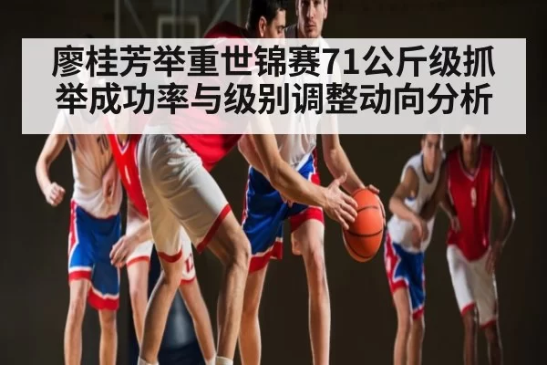 廖桂芳举重世锦赛71公斤级抓举成功率与级别调整动向分析 - dianjingniu
