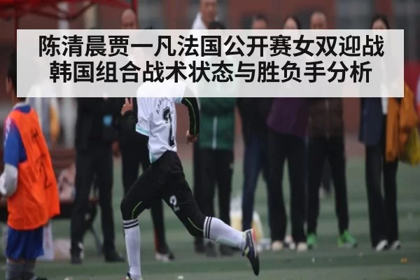 陈清晨贾一凡法国公开赛女双迎战韩国组合战术状态与胜负手分析 - dianjingniu